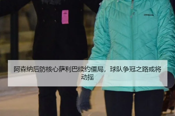 阿森纳后防核心萨利巴续约僵局，球队争冠之路或将动摇
