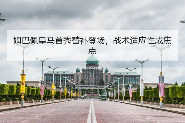 姆巴佩皇马首秀替补登场，战术适应性成焦点